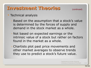 Investment Theories Technical analysis Based on the assumption that a stock’s value is determined by the forces of supply and demand in the stock market as a whole. Not based on expected earnings or the intrinsic value of a stock but rather on factors found in the market as a whole. Chartists plot past price movements and other market averages to observe trends they use to predict a stock’s future value. (continued) 14-21 Department of Human Sciences  University of Arkansas at Pine Bluff 1- 