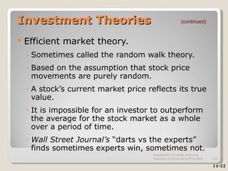 Investment Theories Efficient market theory. Sometimes called the random walk theory. Based on the assumption that stock price movements are purely random. A stock’s current market price reflects its true value. It is impossible for an investor to outperform the average for the stock market as a whole over a period of time.  Wall Street Journal’s  “darts vs the experts” finds sometimes experts win, sometimes not. (continued) 14-22 Department of Human Sciences  University of Arkansas at Pine Bluff 1- 