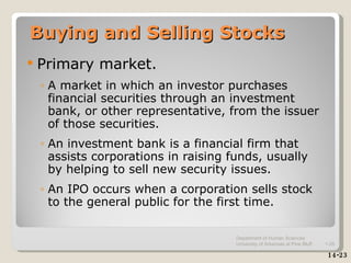 Buying and Selling Stocks Primary market. A market in which an investor purchases financial securities through an investment bank, or other representative, from the issuer of those securities. An investment bank is a financial firm that assists corporations in raising funds, usually by helping to sell new security issues. An IPO occurs when a corporation sells stock to the general public for the first time. 14-23 Department of Human Sciences  University of Arkansas at Pine Bluff 1- 