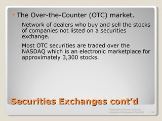 Securities Exchanges cont’d The Over-the-Counter (OTC) market. Network of dealers who buy and sell the stocks of companies not listed on a securities exchange. Most OTC securities are traded over the NASDAQ which is an electronic marketplace for approximately 3,300 stocks. Department of Human Sciences  University of Arkansas at Pine Bluff 1- 