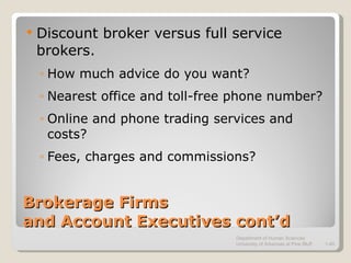 Brokerage Firms  and Account Executives cont’d Discount broker versus full service brokers. How much advice do you want? Nearest office and toll-free phone number? Online and phone trading services and costs? Fees, charges and commissions? Department of Human Sciences  University of Arkansas at Pine Bluff 1- 