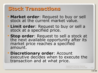 Stock Transactions Market order : Request to buy or sell stock at the current market value. Limit order : Request to buy or sell a stock at a specified price. Stop order : Request to sell a stock at the next available opportunity after its market price reaches a specified amount. Discretionary order : Account executive decides when to execute the transaction and at what price. 14-26 Department of Human Sciences  University of Arkansas at Pine Bluff 1- 