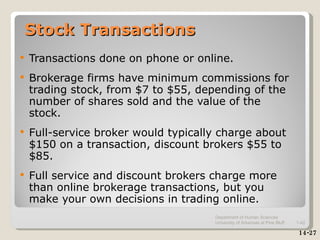 Stock Transactions Transactions done on phone or online. Brokerage firms have minimum commissions for trading stock, from $7 to $55, depending of the number of shares sold and the value of the stock. Full-service broker would typically charge about  $150 on a transaction, discount brokers $55 to $85. Full service and discount brokers charge more than online brokerage transactions, but you make your own decisions in trading online. 14-27 Department of Human Sciences  University of Arkansas at Pine Bluff 1- 