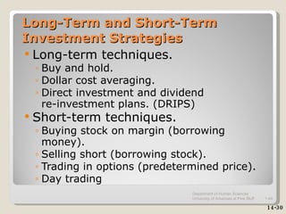 Long-Term and Short-Term Investment Strategies Long-term techniques. Buy and hold. Dollar cost averaging. Direct investment and dividend  re-investment plans. (DRIPS) Short-term techniques. Buying stock on margin (borrowing money). Selling short (borrowing stock). Trading in options (predetermined price). Day trading 14-30 Department of Human Sciences  University of Arkansas at Pine Bluff 1- 