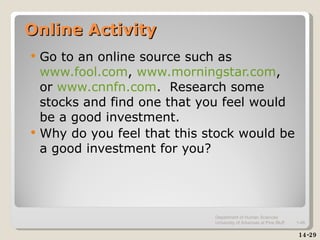 Online Activity Go to an online source such as  www.fool.com ,  www.morningstar.com , or  www.cnnfn.com .  Research some stocks and find one that you feel would be a good investment. Why do you feel that this stock would be a good investment for you? 14-29 Department of Human Sciences  University of Arkansas at Pine Bluff 1- 