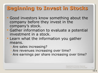 Beginning to Invest in Stocks Good investors know something about the company before they invest in the company’s stock. Gather information to evaluate a potential investment in a stock. Learn what the information you gather means. Are sales increasing? Are revenues increasing over time? Are earnings per share increasing over time? 14-3 Department of Human Sciences  University of Arkansas at Pine Bluff 1- 