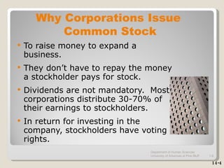 To raise money to expand a business. They don’t have to repay the money a stockholder pays for stock.  Dividends are not mandatory.  Most corporations distribute 30-70% of their earnings to stockholders. In return for investing in the company, stockholders have voting rights.  Why Corporations Issue  Common Stock 14-4 Department of Human Sciences  University of Arkansas at Pine Bluff 1- 