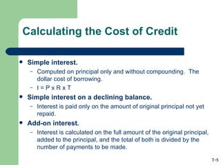 Calculating the Cost of Credit Simple interest. Computed on principal only and without compounding.  The dollar cost of borrowing. I = P x R x T Simple interest on a declining balance. Interest is paid only on the amount of original principal not yet repaid. Add-on interest. Interest is calculated on the full amount of the original principal, added to the principal, and the total of both is divided by the number of payments to be made. 7-5 