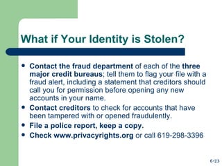 What if Your Identity is Stolen? Contact the fraud department  of each of the  three major credit bureaus ; tell them to flag your file with a fraud alert, including a statement that creditors should call you for permission before opening any new accounts in your name. Contact creditors  to check for accounts that have been tampered with or opened fraudulently. File a police report, keep a copy. Check  www.privacyrights.org  or call 619-298-3396 6-23 