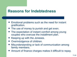 Reasons for Indebtedness Emotional problems such as the need for instant gratification. The use of money to punish and get even. The expectation of instant comfort among young couples who overuse the installment plan. Keeping up with the Joneses. Overindulgence of children. Misunderstanding or lack of communication among family members. Amount of finance charges makes it difficult to repay. 7-10 
