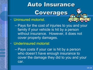 Auto Insurance Coverages <ul><li>Uninsured motorist. </li></ul><ul><ul><li>Pays for the cost of injuries to you and your f...