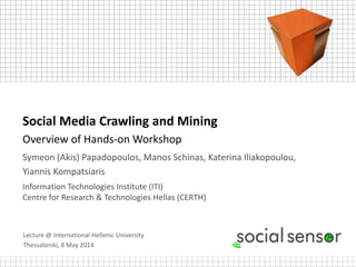 Lecture @ International Hellenic University
Thessaloniki, 8 May 2014
Social Media Crawling and Mining
Overview of Hands-on Workshop
Symeon (Akis) Papadopoulos, Manos Schinas, Katerina Iliakopoulou,
Yiannis Kompatsiaris
Information Technologies Institute (ITI)
Centre for Research & Technologies Hellas (CERTH)
 