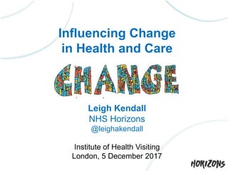Influencing Change
in Health and Care
Leigh Kendall
NHS Horizons
@leighakendall
Institute of Health Visiting
London, 5 December 2017
 