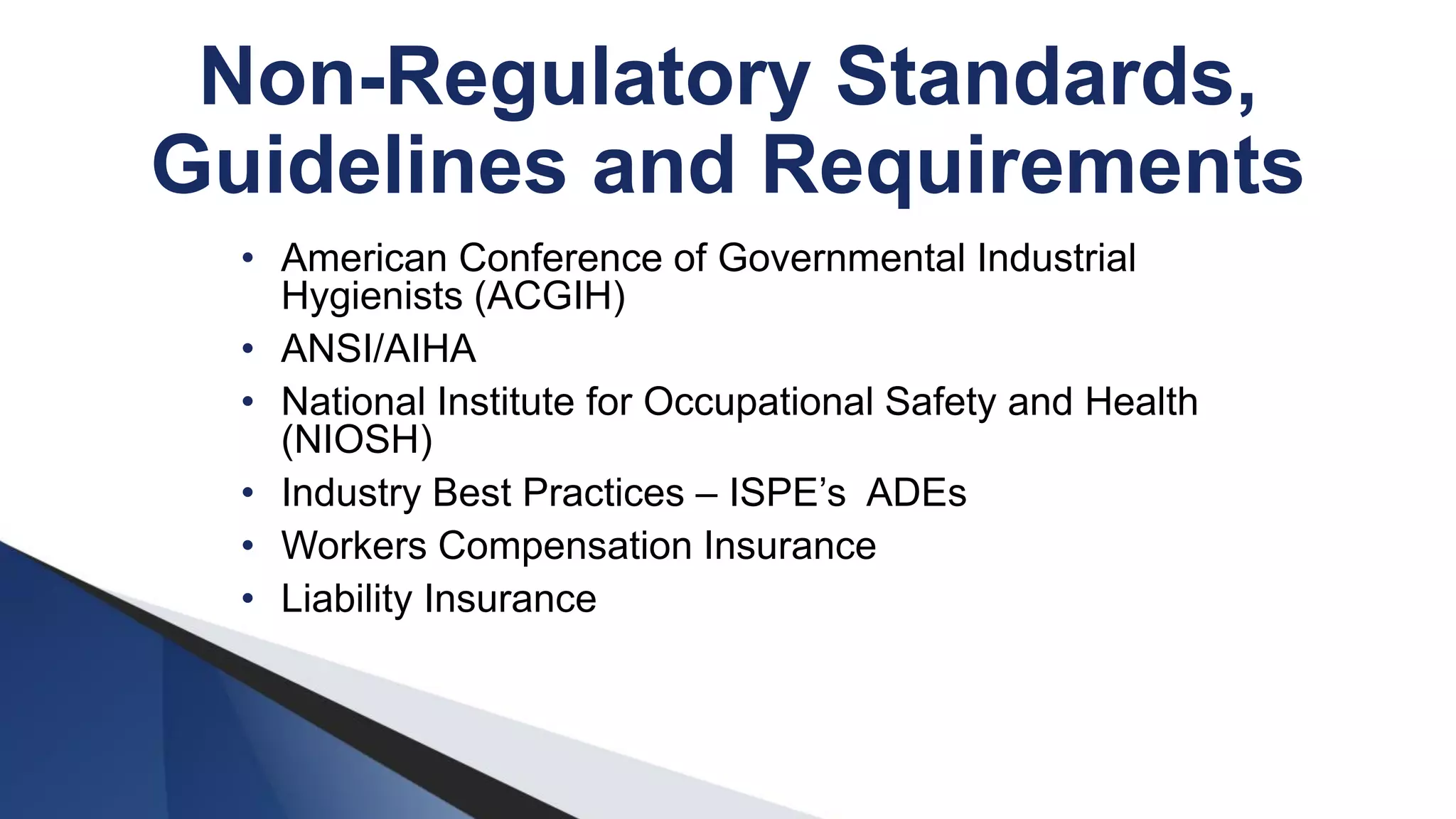 Non-Regulatory Standards,
Guidelines and Requirements
• American Conference of Governmental Industrial
Hygienists (ACGIH)
• ANSI/AIHA
• National Institute for Occupational Safety and Health
(NIOSH)
• Industry Best Practices – ISPE’s ADEs
• Workers Compensation Insurance
• Liability Insurance
 