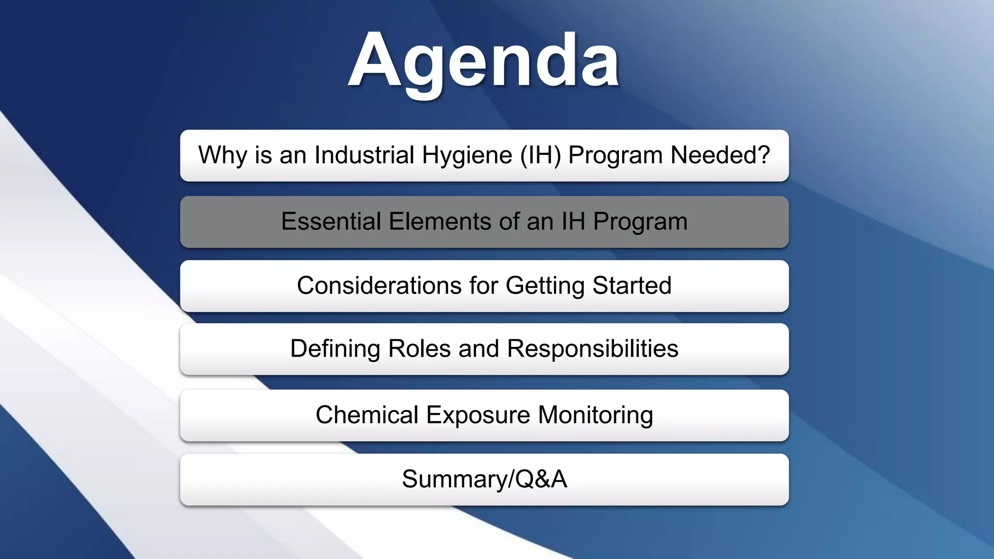 Agenda
Why is an Industrial Hygiene (IH) Program Needed?
Essential Elements of an IH Program
Considerations for Getting Started
Defining Roles and Responsibilities
Chemical Exposure Monitoring
Summary/Q&A
 