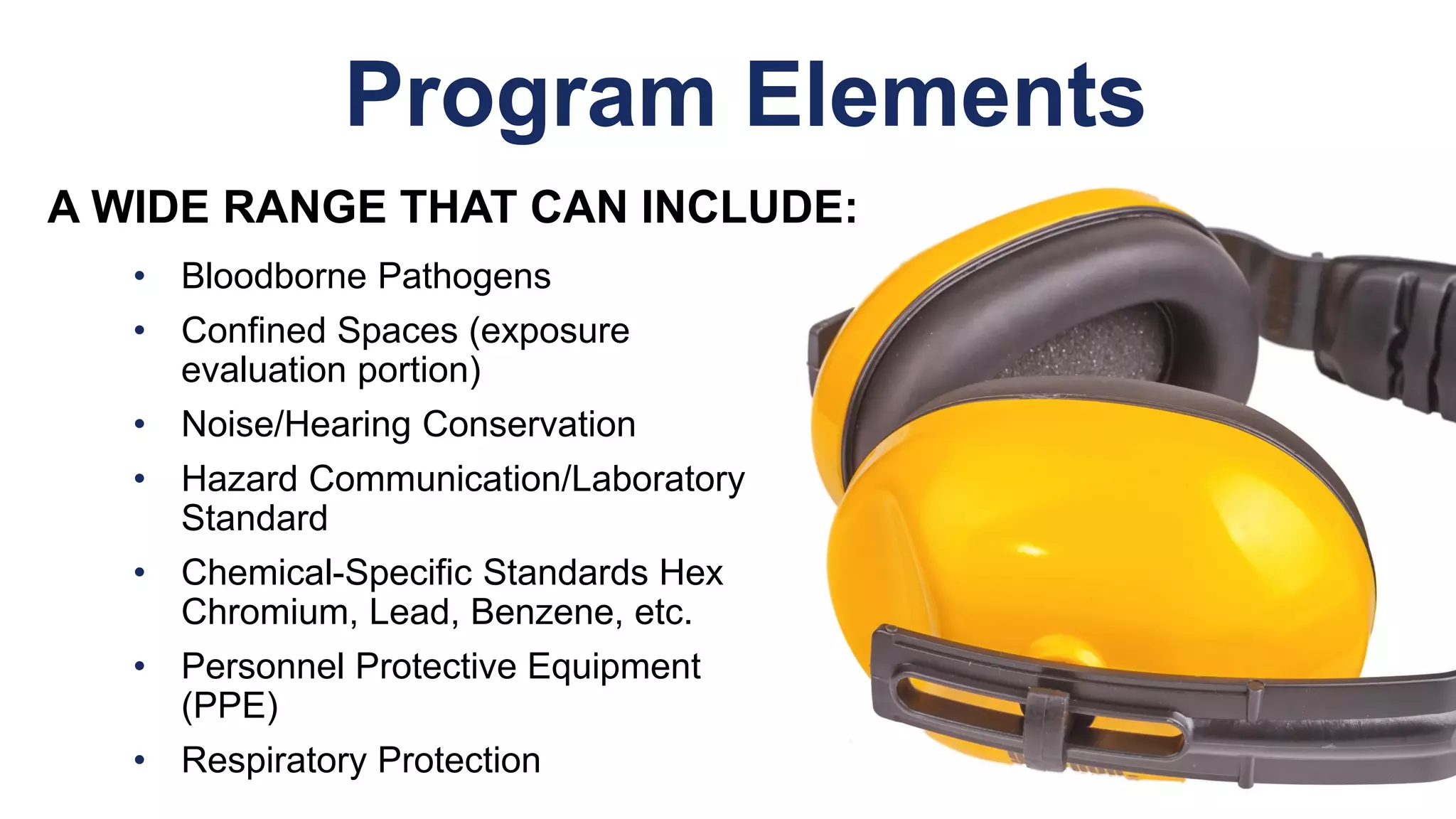 Program Elements
• Bloodborne Pathogens
• Confined Spaces (exposure
evaluation portion)
• Noise/Hearing Conservation
• Hazard Communication/Laboratory
Standard
• Chemical-Specific Standards Hex
Chromium, Lead, Benzene, etc.
• Personnel Protective Equipment
(PPE)
• Respiratory Protection
A WIDE RANGE THAT CAN INCLUDE:
 