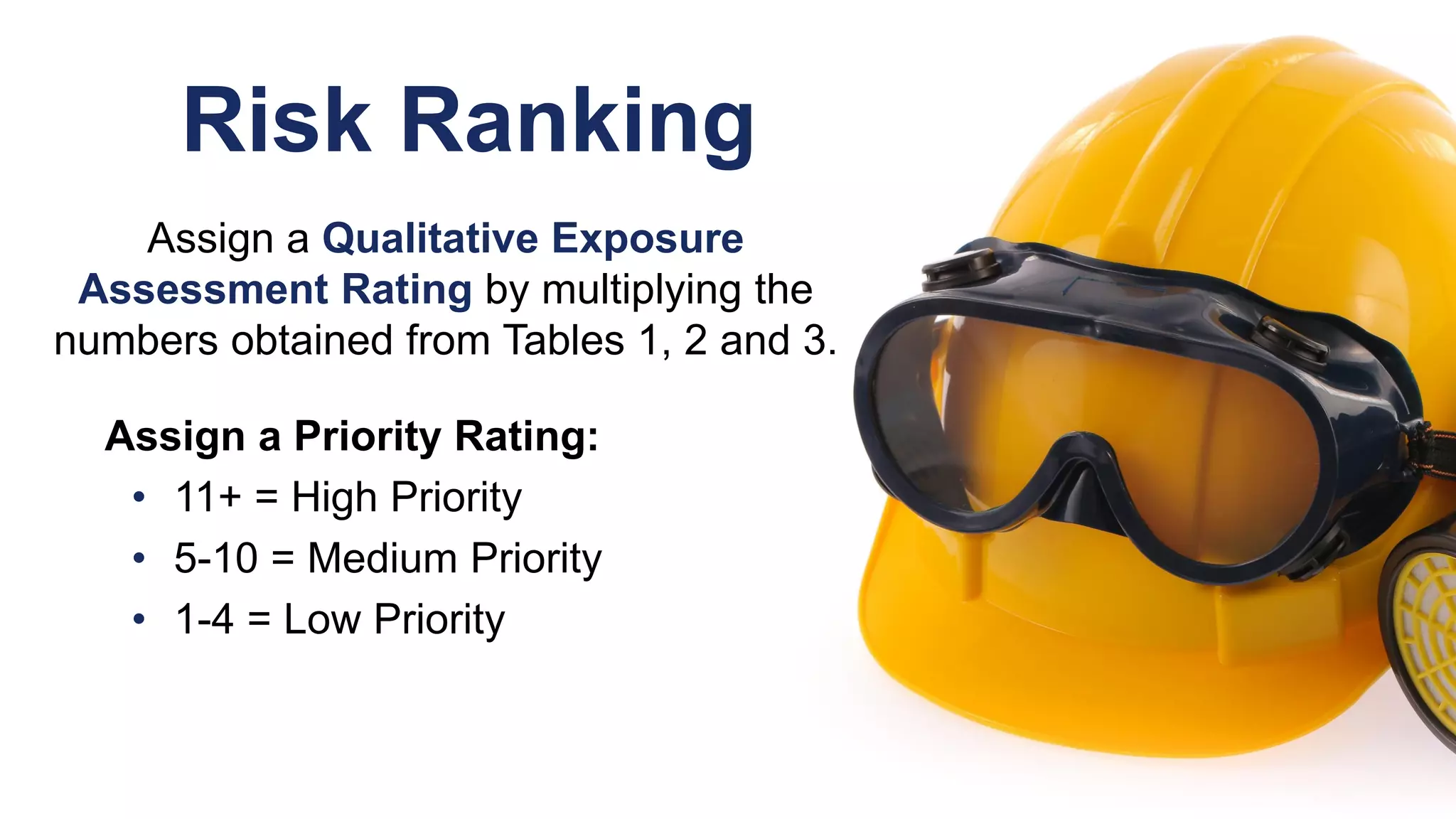 Risk Ranking
Assign a Qualitative Exposure
Assessment Rating by multiplying the
numbers obtained from Tables 1, 2 and 3.
Assign a Priority Rating:
• 11+ = High Priority
• 5-10 = Medium Priority
• 1-4 = Low Priority
 