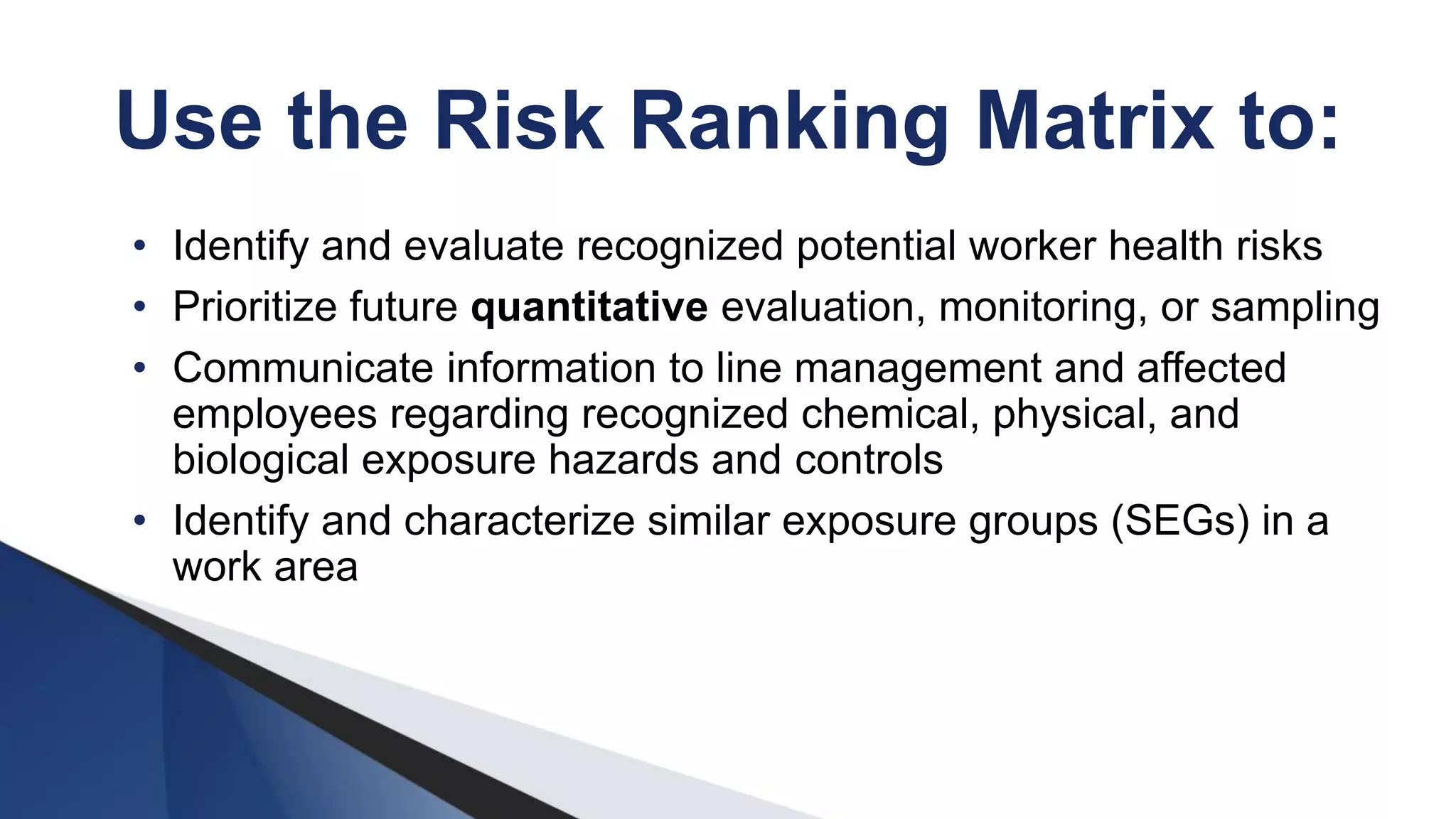 Use the Risk Ranking Matrix to:
• Identify and evaluate recognized potential worker health risks
• Prioritize future quantitative evaluation, monitoring, or sampling
• Communicate information to line management and affected
employees regarding recognized chemical, physical, and
biological exposure hazards and controls
• Identify and characterize similar exposure groups (SEGs) in a
work area
 