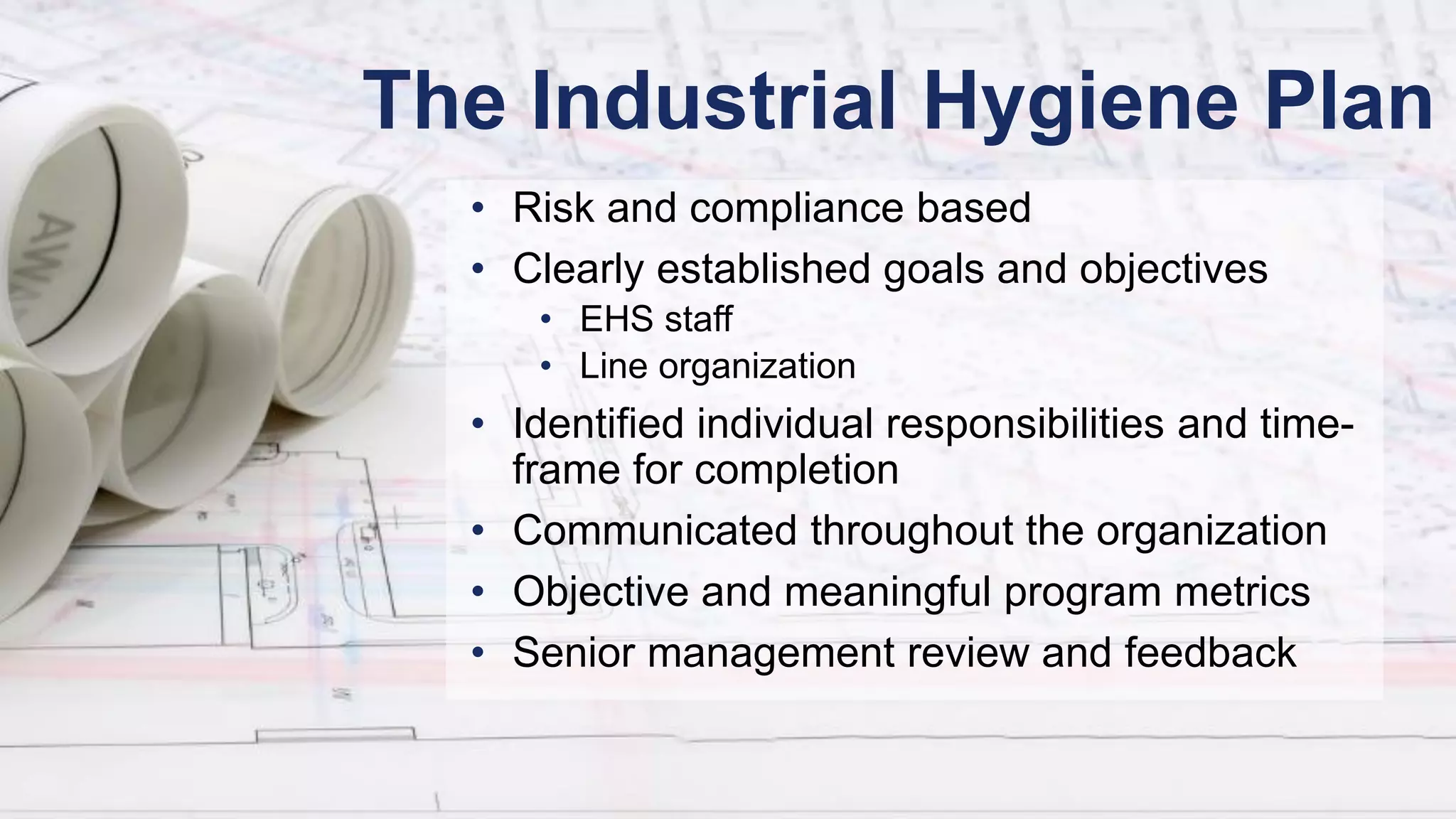 The Industrial Hygiene Plan
• Risk and compliance based
• Clearly established goals and objectives
• EHS staff
• Line organization
• Identified individual responsibilities and time-
frame for completion
• Communicated throughout the organization
• Objective and meaningful program metrics
• Senior management review and feedback
 