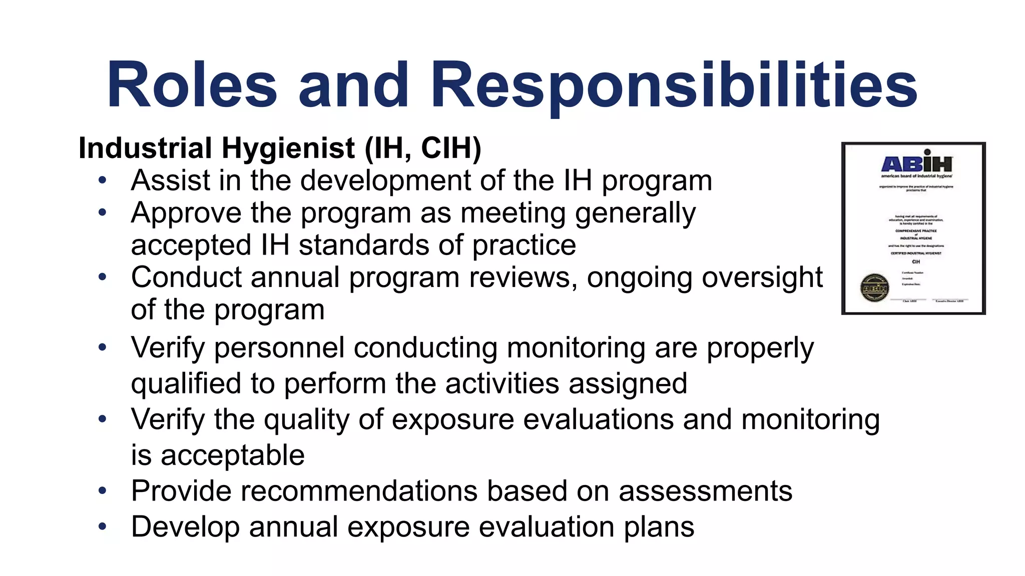 Roles and Responsibilities
Industrial Hygienist (IH, CIH)
• Assist in the development of the IH program
• Approve the program as meeting generally
accepted IH standards of practice
• Conduct annual program reviews, ongoing oversight
of the program
• Verify personnel conducting monitoring are properly
qualified to perform the activities assigned
• Verify the quality of exposure evaluations and monitoring
is acceptable
• Provide recommendations based on assessments
• Develop annual exposure evaluation plans
 