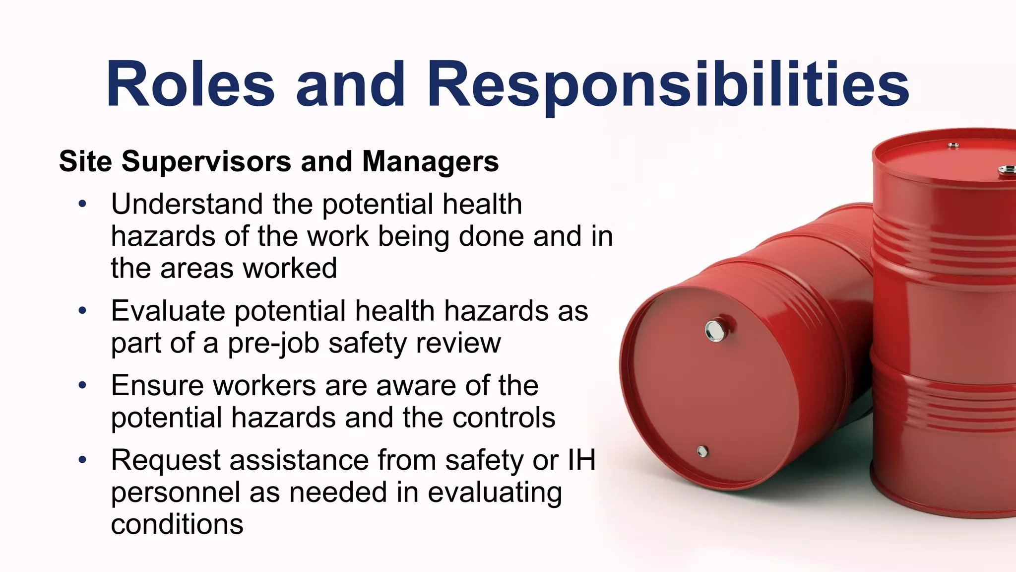 Site Supervisors and Managers
• Understand the potential health
hazards of the work being done and in
the areas worked
• Evaluate potential health hazards as
part of a pre-job safety review
• Ensure workers are aware of the
potential hazards and the controls
• Request assistance from safety or IH
personnel as needed in evaluating
conditions
Roles and Responsibilities
 