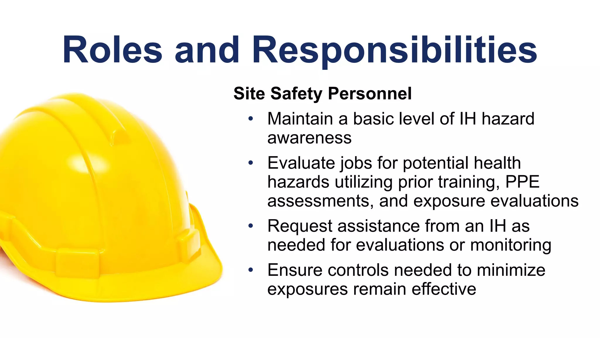 Roles and Responsibilities
Site Safety Personnel
• Maintain a basic level of IH hazard
awareness
• Evaluate jobs for potential health
hazards utilizing prior training, PPE
assessments, and exposure evaluations
• Request assistance from an IH as
needed for evaluations or monitoring
• Ensure controls needed to minimize
exposures remain effective
 