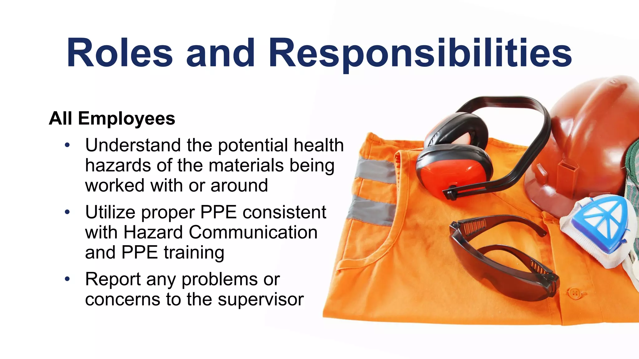 Roles and Responsibilities
All Employees
• Understand the potential health
hazards of the materials being
worked with or around
• Utilize proper PPE consistent
with Hazard Communication
and PPE training
• Report any problems or
concerns to the supervisor
 