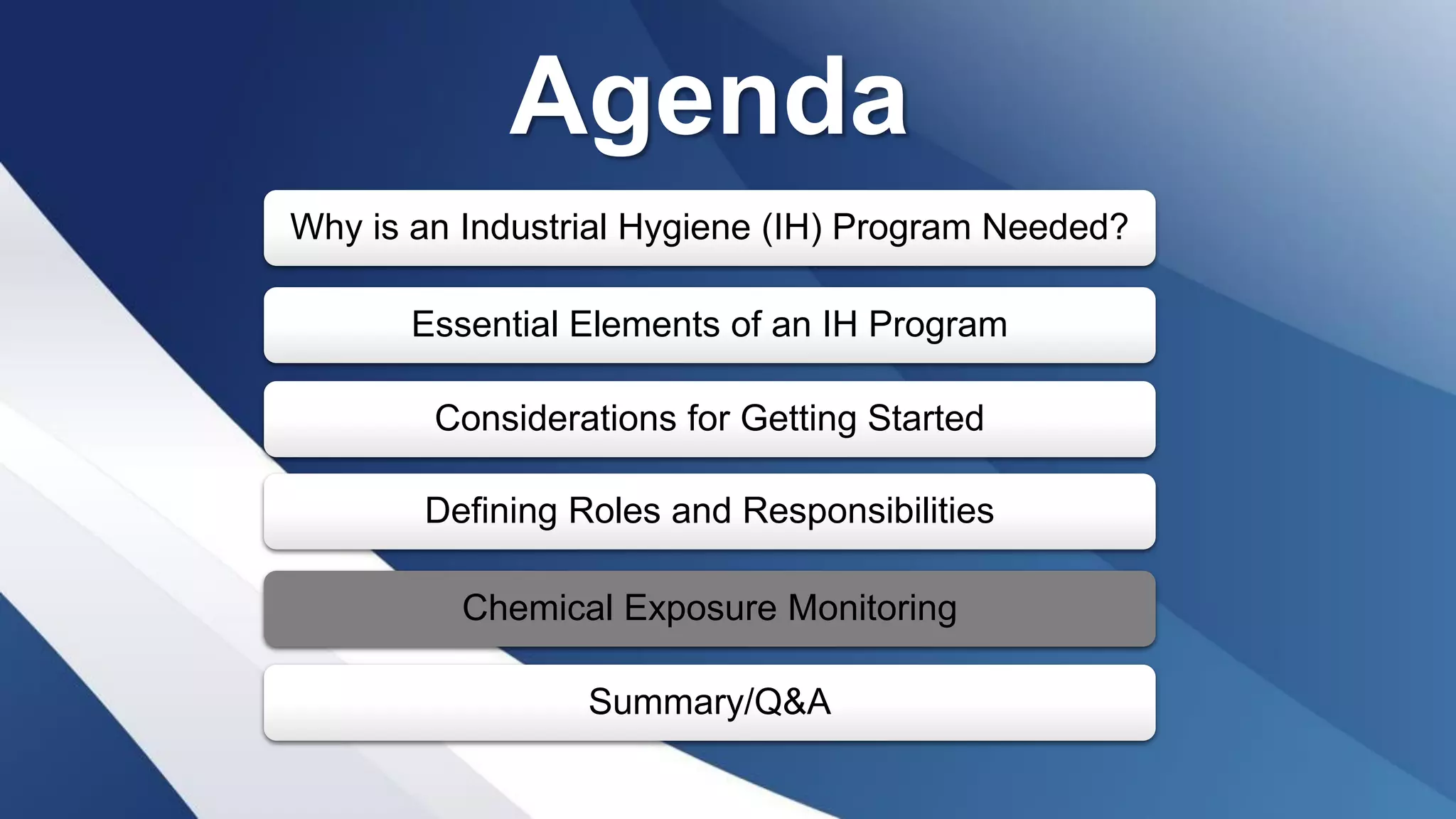 Agenda
Why is an Industrial Hygiene (IH) Program Needed?
Essential Elements of an IH Program
Considerations for Getting Started
Defining Roles and Responsibilities
Chemical Exposure Monitoring
Summary/Q&A
 