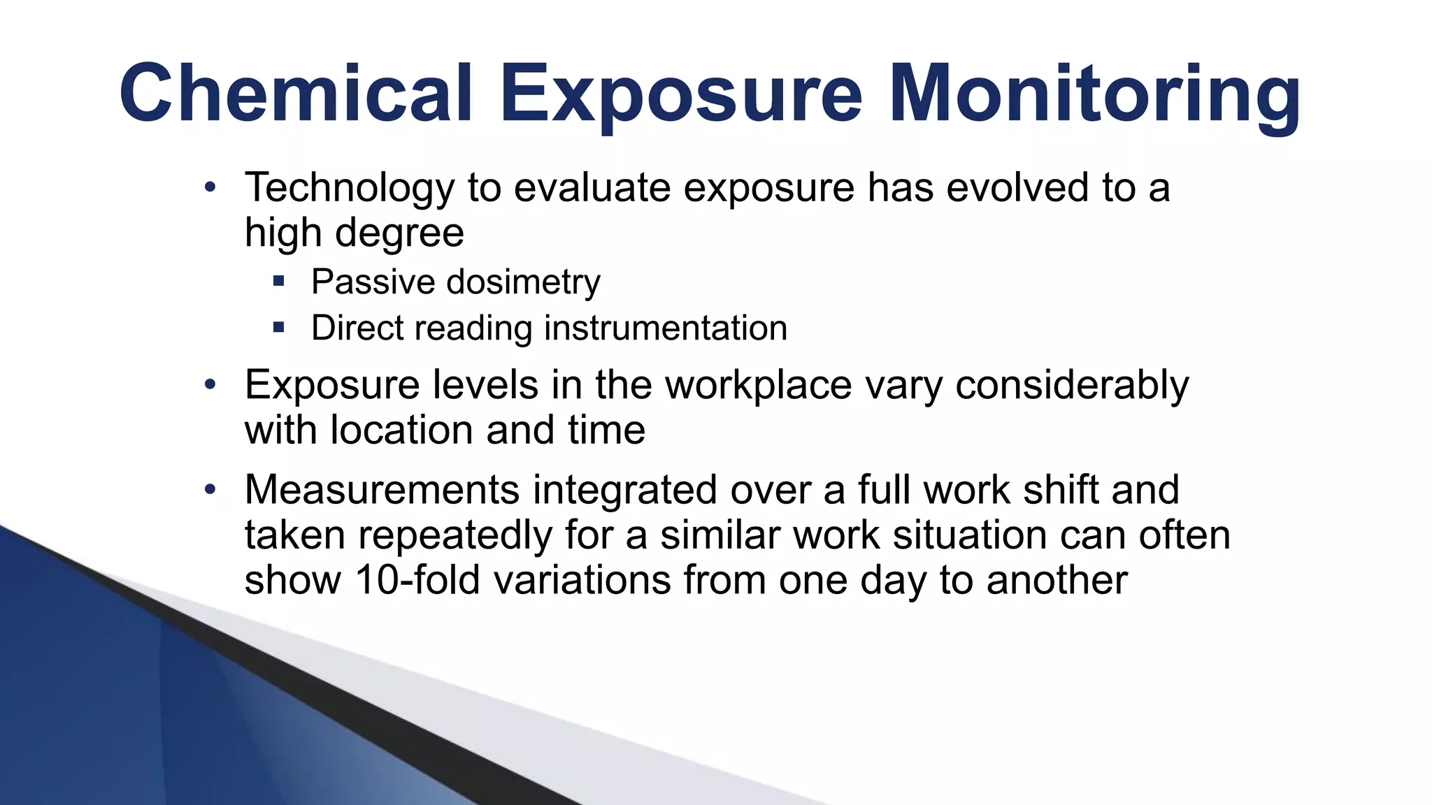 • Technology to evaluate exposure has evolved to a
high degree
 Passive dosimetry
 Direct reading instrumentation
• Exposure levels in the workplace vary considerably
with location and time
• Measurements integrated over a full work shift and
taken repeatedly for a similar work situation can often
show 10-fold variations from one day to another
Chemical Exposure Monitoring
 