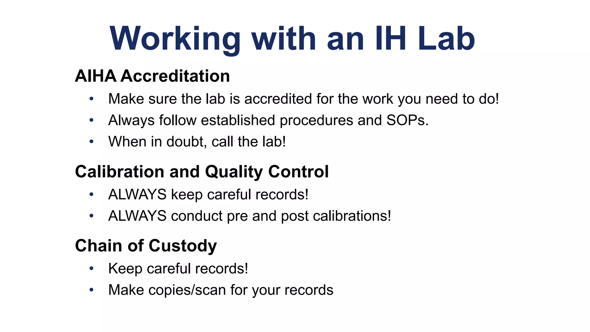 Working with an IH Lab
AIHA Accreditation
• Make sure the lab is accredited for the work you need to do!
• Always follow established procedures and SOPs.
• When in doubt, call the lab!
Calibration and Quality Control
• ALWAYS keep careful records!
• ALWAYS conduct pre and post calibrations!
Chain of Custody
• Keep careful records!
• Make copies/scan for your records
 
