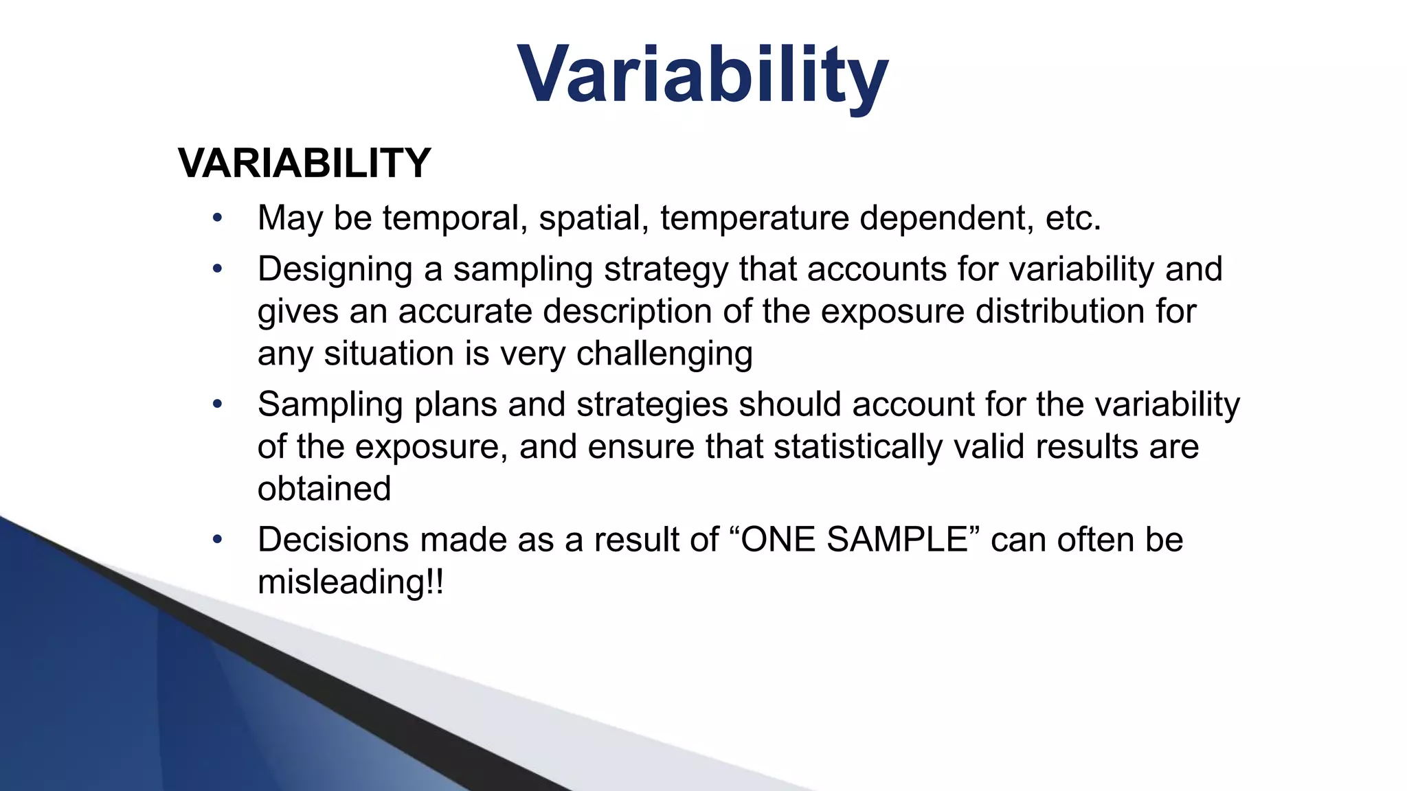 VARIABILITY
• May be temporal, spatial, temperature dependent, etc.
• Designing a sampling strategy that accounts for variability and
gives an accurate description of the exposure distribution for
any situation is very challenging
• Sampling plans and strategies should account for the variability
of the exposure, and ensure that statistically valid results are
obtained
• Decisions made as a result of “ONE SAMPLE” can often be
misleading!!
Variability
 