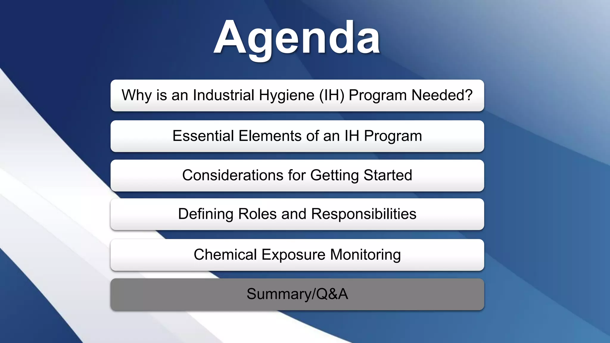 Agenda
Why is an Industrial Hygiene (IH) Program Needed?
Essential Elements of an IH Program
Considerations for Getting Started
Defining Roles and Responsibilities
Chemical Exposure Monitoring
Summary/Q&A
 