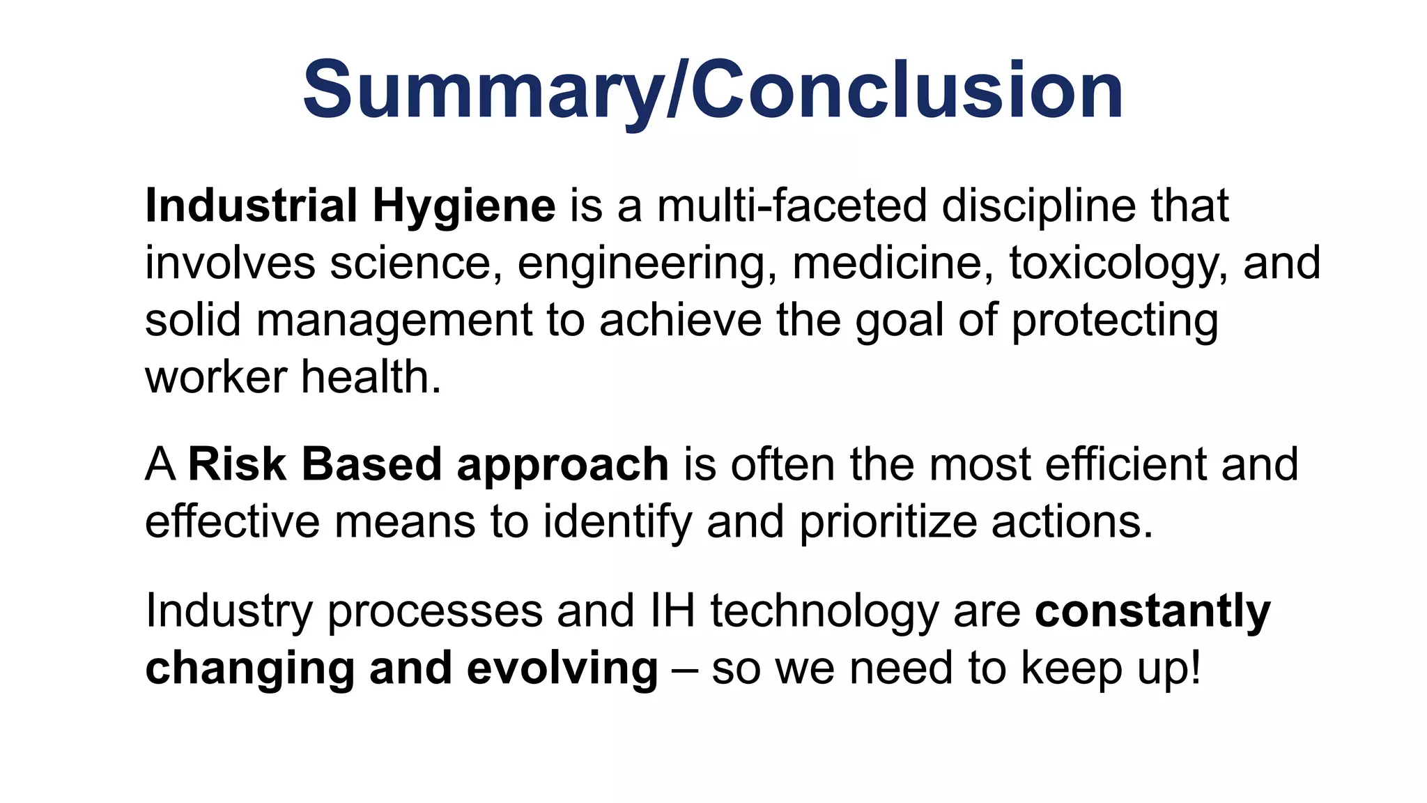 Summary/Conclusion
Industrial Hygiene is a multi-faceted discipline that
involves science, engineering, medicine, toxicology, and
solid management to achieve the goal of protecting
worker health.
A Risk Based approach is often the most efficient and
effective means to identify and prioritize actions.
Industry processes and IH technology are constantly
changing and evolving – so we need to keep up!
 