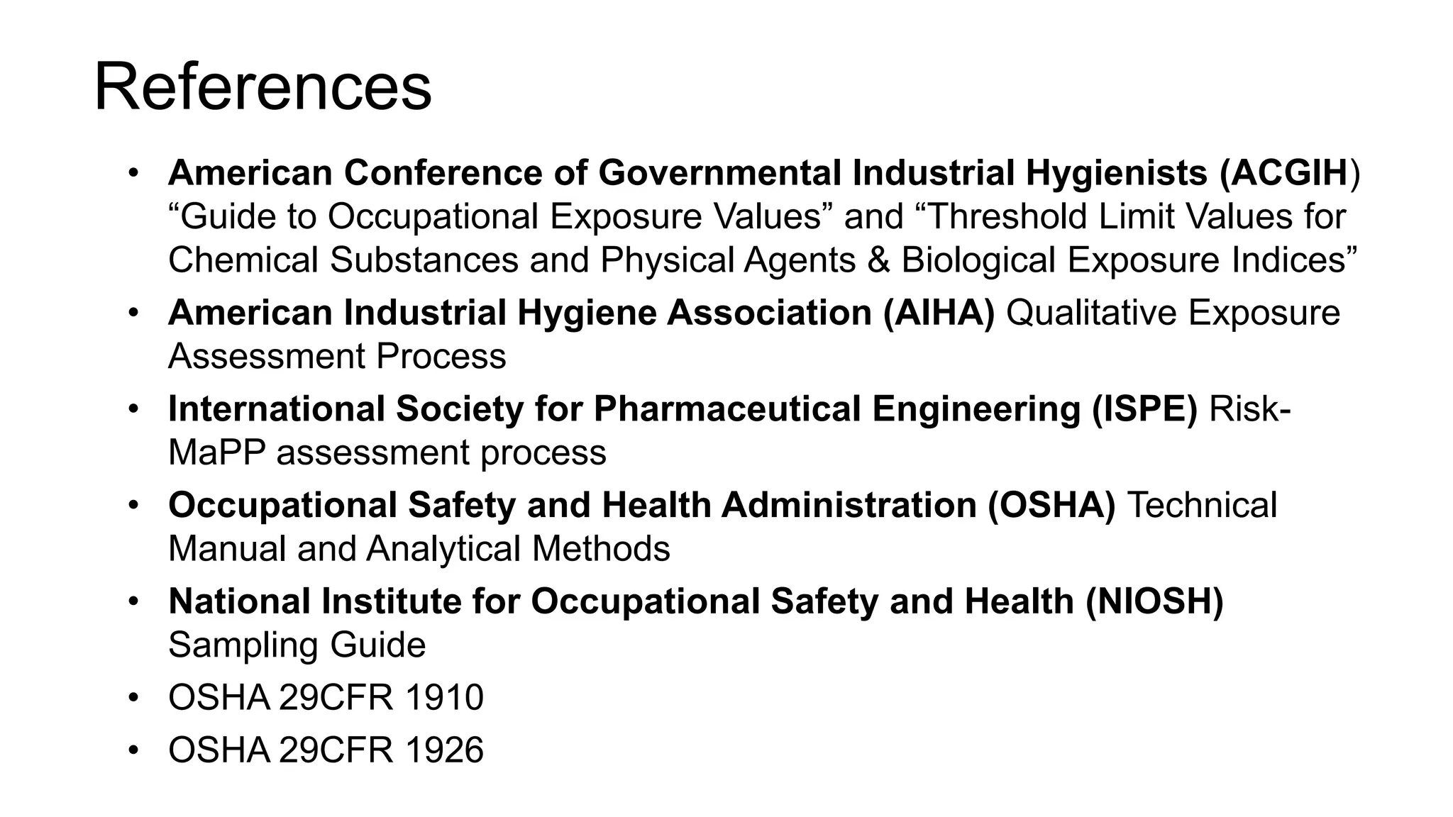 References
• American Conference of Governmental Industrial Hygienists (ACGIH)
“Guide to Occupational Exposure Values” and “Threshold Limit Values for
Chemical Substances and Physical Agents & Biological Exposure Indices”
• American Industrial Hygiene Association (AIHA) Qualitative Exposure
Assessment Process
• International Society for Pharmaceutical Engineering (ISPE) Risk-
MaPP assessment process
• Occupational Safety and Health Administration (OSHA) Technical
Manual and Analytical Methods
• National Institute for Occupational Safety and Health (NIOSH)
Sampling Guide
• OSHA 29CFR 1910
• OSHA 29CFR 1926
 