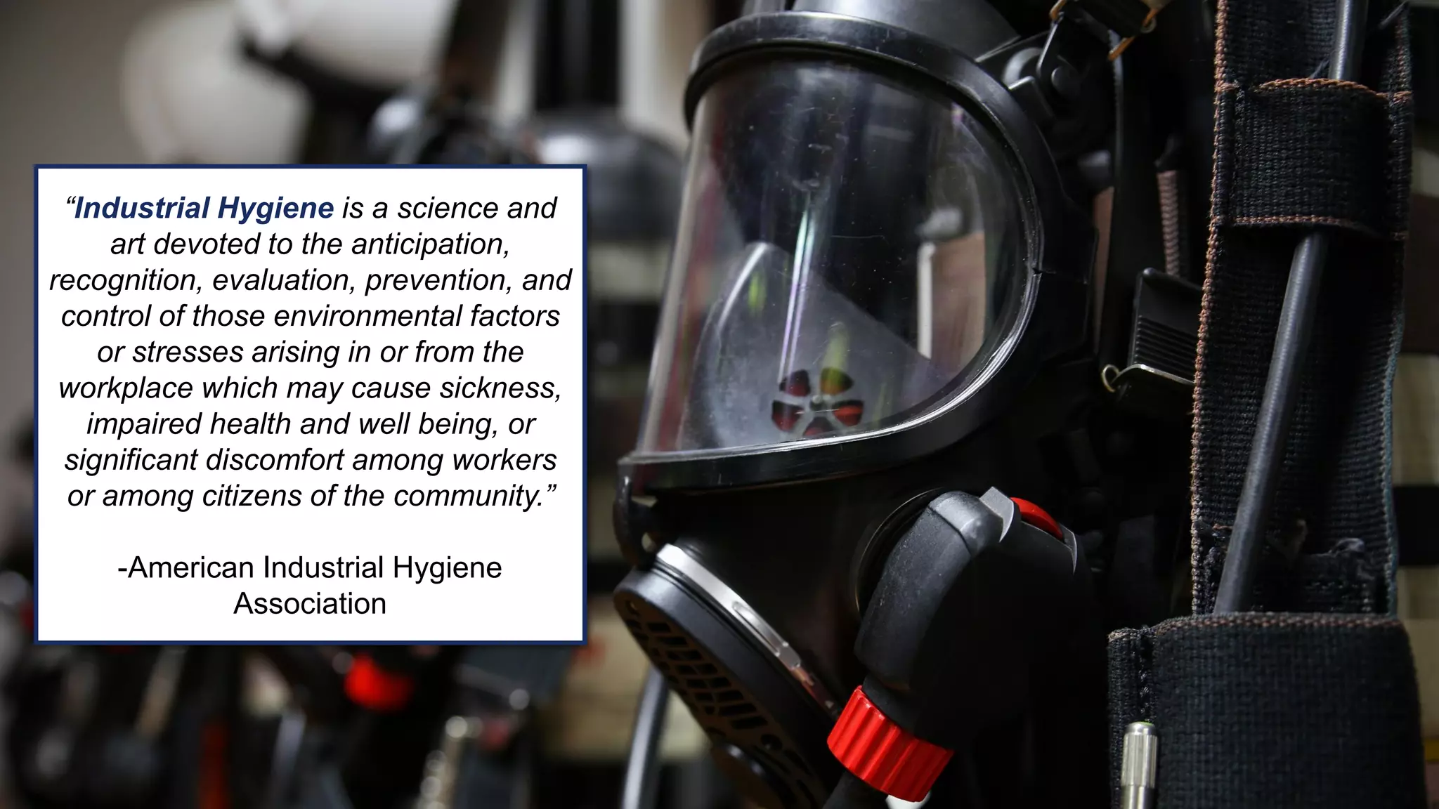 “Industrial Hygiene is a science and
art devoted to the anticipation,
recognition, evaluation, prevention, and
control of those environmental factors
or stresses arising in or from the
workplace which may cause sickness,
impaired health and well being, or
significant discomfort among workers
or among citizens of the community.”
-American Industrial Hygiene
Association
 