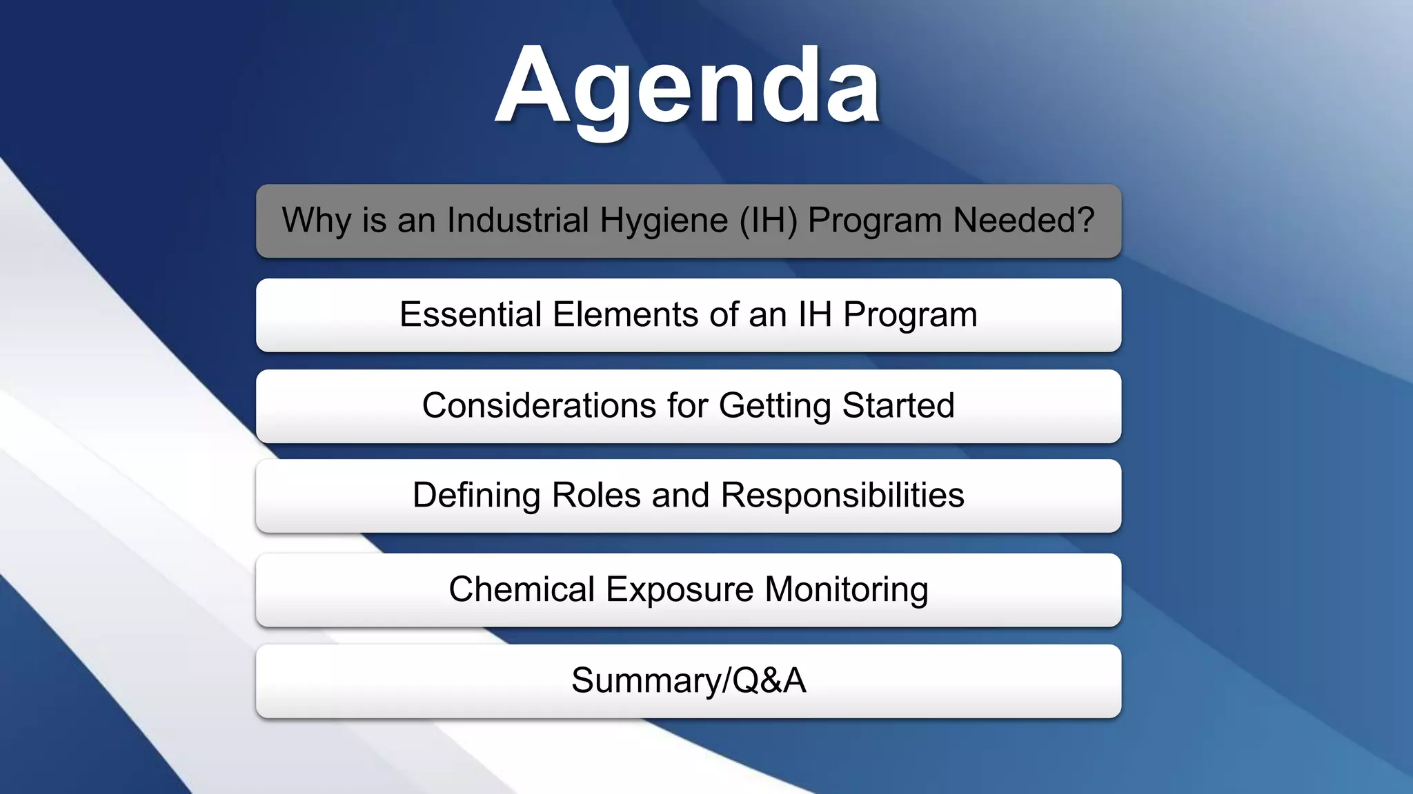 Agenda
Why is an Industrial Hygiene (IH) Program Needed?
Essential Elements of an IH Program
Considerations for Getting Started
Defining Roles and Responsibilities
Chemical Exposure Monitoring
Summary/Q&A
 