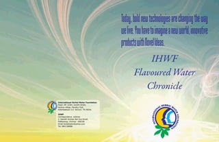 IHWF 
Flavoured Water 
Chronicle 
International Herbal Water Foundation 
Regd. off: 3/265, Gandhi Street, 
Karanai village, Navallur Post, 
Kelambakkam S.O 603103. TN INDIA. 
IHWF 
Correspondence Address 
2, Veerath Amman Koil 2nd Street, 
Pallikaranai, Chennai - 600100 
Email herbalwater@yahoo.com 
Tel: 9841188886 
 