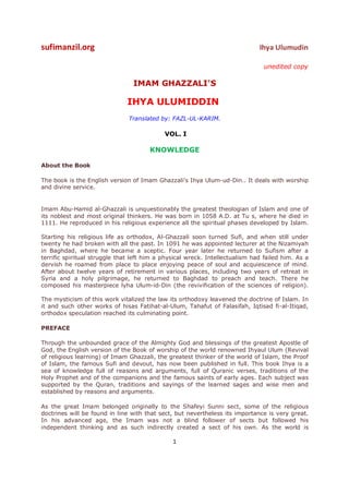 sufimanzil.org                                                                Ihya Ulumudin

                                                                               unedited copy

                                 IMAM GHAZZALI'S

                              IHYA ULUMIDDIN
                               Translated by: FAZL-UL-KARIM.

                                            VOL. I

                                       KNOWLEDGE

About the Book

The book is the English version of Imam Ghazzali's Ihya Ulum-ud-Din.. It deals with worship
and divine service.


Imam Abu-Hamid al-Ghazzali is unquestionably the greatest theologian of Islam and one of
its noblest and most original thinkers. He was born in 1058 A.D. at Tu s, where he died in
1111. He reproduced in his religious experience all the spiritual phases developed by Islam.

Starting his religious life as orthodox, Al-Ghazzali soon turned Sufi, and when still under
twenty he had broken with all the past. In 1091 he was appointed lecturer at the Nizamiyah
in Baghdad, where he became a sceptic. Four year later he returned to Sufism after a
terrific spiritual struggle that left him a physical wreck. Intellectualism had failed him. As a
dervish he roamed from place to place enjoying peace of soul and acquiescence of mind.
After about twelve years of retirement in various places, including two years of retreat in
Syria and a holy pilgrimage, he returned to Baghdad to preach and teach. There he
composed his masterpiece lyha Ulum-id-Din (the revivification of the sciences of religion).

The mysticism of this work vitalized the law its orthodoxy leavened the doctrine of Islam. In
it and such other works of hisas Fatihat-al-Ulum, Tahafut of Falasifah, Iqtisad fi-al-Itiqad,
orthodox speculation reached its culminating point.

PREFACE

Through the unbounded grace of the Almighty God and blessings of the greatest Apostle of
God, the English version of the Book of worship of the world renowned Ihyaul Ulum (Revival
of religious learning) of Imam Ghazzali, the greatest thinker of the world of Islam, the Proof
of Islam, the famous Sufi and devout, has now been published in full. This book Ihya is a
sea of knowledge full of reasons and arguments, full of Quranic verses, traditions of the
Holy Prophet and of the companions and the famous saints of early ages. Each subject was
supported by the Quran, traditions and sayings of the learned sages and wise men and
established by reasons and arguments.

As the great Imam belonged originally to the Shafeyi Sunni sect, some of the religious
doctrines will be found in line with that sect, but nevertheless its importance is very great.
In his advanced age, the Imam was not a blind follower of sects but followed his
independent thinking and as such indirectly created a sect of his own. As the world is

                                               1
 