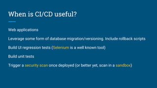 When is CI/CD useful?
Web applications
Leverage some form of database migration/versioning. Include rollback scripts
Build UI regression tests (Selenium is a well known tool)
Build unit tests
Trigger a security scan once deployed (or better yet, scan in a sandbox)
 