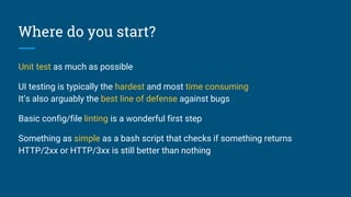 Where do you start?
Unit test as much as possible
UI testing is typically the hardest and most time consuming
It’s also arguably the best line of defense against bugs
Basic config/file linting is a wonderful first step
Something as simple as a bash script that checks if something returns
HTTP/2xx or HTTP/3xx is still better than nothing
 