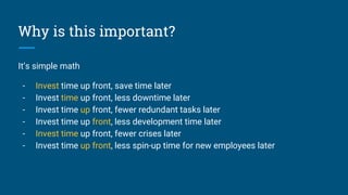 Why is this important?
It’s simple math
- Invest time up front, save time later
- Invest time up front, less downtime later
- Invest time up front, fewer redundant tasks later
- Invest time up front, less development time later
- Invest time up front, fewer crises later
- Invest time up front, less spin-up time for new employees later
 