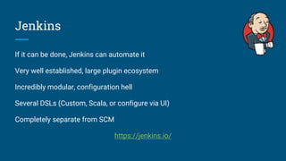 Jenkins
If it can be done, Jenkins can automate it
Very well established, large plugin ecosystem
Incredibly modular, configuration hell
Several DSLs (Custom, Scala, or configure via UI)
Completely separate from SCM
https://jenkins.io/
 