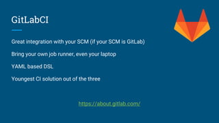 GitLabCI
Great integration with your SCM (if your SCM is GitLab)
Bring your own job runner, even your laptop
YAML based DSL
Youngest CI solution out of the three
https://about.gitlab.com/
 