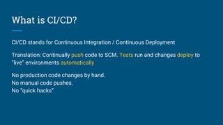 What is CI/CD?
CI/CD stands for Continuous Integration / Continuous Deployment
Translation: Continually push code to SCM. Tests run and changes deploy to
“live” environments automatically
No production code changes by hand.
No manual code pushes.
No “quick hacks”
 