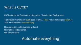 What is CI/CD?
CI/CD stands for Continuous Integration / Continuous Deployment
Translation: Continually push code to SCM. Tests run and changes deploy to
“live” environments automatically
No production code changes by hand.
No manual code pushes.
No “quick hacks”
Automate everything
 