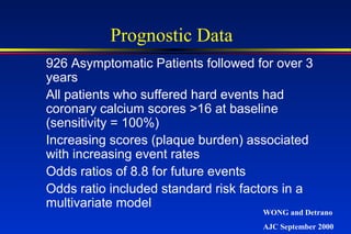 926 Asymptomatic Patients followed for over 3
years
All patients who suffered hard events had
coronary calcium scores >16 at baseline
(sensitivity = 100%)
Increasing scores (plaque burden) associated
with increasing event rates
Odds ratios of 8.8 for future events
Odds ratio included standard risk factors in a
multivariate model
Prognostic Data
WONG and Detrano
AJC September 2000
 