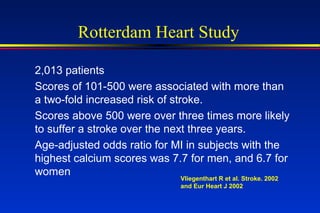 Rotterdam Heart Study
2,013 patients
Scores of 101-500 were associated with more than
a two-fold increased risk of stroke.
Scores above 500 were over three times more likely
to suffer a stroke over the next three years.
Age-adjusted odds ratio for MI in subjects with the
highest calcium scores was 7.7 for men, and 6.7 for
women
Vliegenthart R et al. Stroke. 2002
and Eur Heart J 2002
 