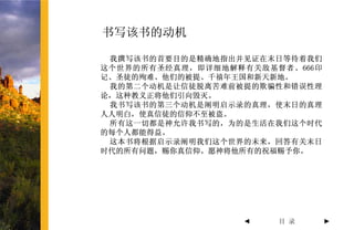 书写该书的动机

 我撰写该书的首要目的是精确地指出并见证在末日等待着我们
这个世界的所有圣经真理，即详细地解释有关敌基督者、666印
记、圣徒的殉难、他们的被提、千禧年王国和新天新地。
 我的第二个动机是让信徒脱离苦难前被提的欺骗性和错误性理
论，这种教义正将他们引向毁灭。
 我书写该书的第三个动机是阐明启示录的真理，使末日的真理
人人明白，使真信徒的信仰不至被盗。
 所有这一切都是神允许我书写的，为的是生活在我们这个时代
的每个人都能得益。
 这本书将根据启示录阐明我们这个世界的未来，回答有关末日
时代的所有问题，赐你真信仰。愿神将他所有的祝福赐予你。




                  ◄    目 录      ►
 
