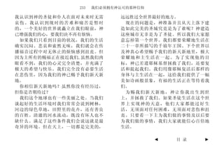 233   我们必须拥有神认可的那种信仰

我认识到神的圣徒和仆人在面对未来时无需        远远胜过全世界最好的地方。
哀伤。我认识到现时的苦难和痛苦是暂时          现在的问题是，神准备并且从天上落下建
的，一个美好的世界就矗立在我们眼前，神        造如此完美的圣城究竟是为了谁呢？神建造
已增强我们的心，要我们决不再有烦恼。         这座城市无非是为了圣徒。所以我们大家愿
 如果我们只看到目前的状况，我们的生活        意忘掉第一个世界。我们都要荣耀地生活在
确实沉闷、悲哀和索然无味，我们就会在传        二十一章所描写的千禧年王国、下个世界以
播福音过程中对无休止的烦恼感到沮丧。但        及神真心希望赐予我们的新天新地里，极大
因为主所有的赐福正在接近我们,虽然我们肉       荣耀地和主生活在一起。为了实现他的目
眼看不到，我们的心灵完全清楚，并充满了        标，神已差遣耶稣基督拯救了我们，还要复
极大的希望与快乐。我们完全没有必要生活        活和提起我们。我们用像耶稣复活后那样的
在悲伤里，因为我们的神已赐予我们新天新        身体与主生活在一起，这给我们提供了一幅
地。                         美如诗画般景象，有福的生活正在等待着我
 你相信新天新地吗？虽然你没有经历过，        们。
但你是否期待过？                    为赐我们新天新地，神让你我出生到世
 我们这个地球也有一些美丽之处。当我们        上，并拯救了我们。如果圣徒生活在这个世
谈起好的生活环境时我们常常会说到树林，        界上实现神的天意，他们大家都能过好生
河边的绿色草地，田野里的花卉，还有善良        活，无须面对任何困难，无须面对悲伤和沮
的百姓。清澈的河水流动，既没有坏人也不        丧。只要看一下主为我们做的事情及以后要
缺什么。满足了这些条件我们会说这就是最        为我们做的事情，我们大家就能信心百倍地
奇异的环境。但在天上，一切都是完美的，        生活。

                                     ◄   目 录   ►
 