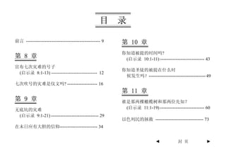 目     录

前言 ----------------------------------------------- 9   第 10 章
                                                       你知道被提的时间吗?
第 8 章                                                   (启示录 10:1-11) ---------------------------- 43
宣布七次灾难的号子
                                                       你知道圣徒的被提在什么时
 (启示录 8:1-13) ----------------------------- 12
                                                        候发生吗？-------------------------------------- 49
七次吹号的灾难是仪文吗? ------------------- 16
                                                       第 11 章
第 9 章                                                  谁是那两棵橄榄树和那两位先知？
无底坑的灾难                                                  (启示录 11:1-19) ---------------------------- 60
 (启示录 9:1-21) ------------------------------ 29
                                                       以色列民的拯救 -------------------------------- 73
在末日应有大胆的信仰------------------------ 34


                                                                        ◄           封 页            ►
 